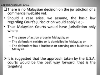 APPROACH IN MALAYSIA
There is no Malaysian decision on the jurisdiction of a
commercial website yet.
• Should a case arise, we assume, the basic law
regarding Court’s jurisdiction would apply i.e.;-
• Thus Malaysian Courts would have jurisdiction only
when;
– The cause of action arose in Malaysia; or
– The defendant resides or is domiciled in Malaysia; or
– The defendant has a business or carrying on a business in
Malaysia
It is suggested that the approach taken by the U.S.A.
courts would be the best way forward, that is the
targeting
 
