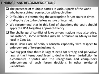 FINDINGS AND RECOMMENDATIONS
 The presence of multiple parties in various parts of the world
who have a virtual connection with each other.
 Difficulties in determining the appropriate forum court in times
of dispute due to borderless nature of internet.
 We recommend that in this kind of situations the court should
apply the USA targeting approach theory.
 The challenge of conflict of laws among nations may also arise.
For instance, some websites may be offensive in Malaysia but
legal in Canada.
 These issues are of serious concern especially with respect to
enforcement of foreign judgment.
 We suggest that there is urgent need for strong and pervasive
laws at the international level to deal with forum jurisdiction in
e-commerce disputes and the recognition and compulsory
enforcement of such forum decisions in other territorial
jurisdiction.
 