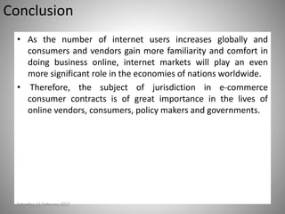 Conclusion
• As the number of internet users increases globally and
consumers and vendors gain more familiarity and comfort in
doing business online, internet markets will play an even
more significant role in the economies of nations worldwide.
• Therefore, the subject of jurisdiction in e-commerce
consumer contracts is of great importance in the lives of
online vendors, consumers, policy makers and governments.
Saturday, 11 February 2017
 