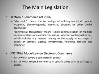 The Main Legislation
• Electronic Commerce Act 2006
– “electronic” means the technology of utilizing electrical, optical,
magnetic, electromagnetic, biometric, photonic or other similar
technology
– “commercial transaction” means single communication or multiple
communications of a commercial nature, whether contractual or not,
which includes any matters relating to the supply or exchange of
goods or services, agency, investments, financing, banking and
insurance
• UNCITRAL Model Law on Electronic Commerce
– Part I which covers e-commerce in general
– Part II which covers E-commerce in specific areas such as carriage of
goods
 
