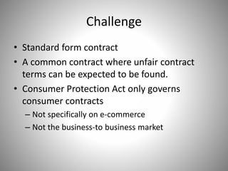 Challenge
• Standard form contract
• A common contract where unfair contract
terms can be expected to be found.
• Consumer Protection Act only governs
consumer contracts
– Not specifically on e-commerce
– Not the business-to business market
 