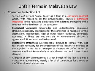 Unfair Terms in Malaysian Law
• Consumer Protection Act
– Section 24A defines “unfair term” as a term in a consumer contract
which, with regard to all the circumstances, causes a significant
imbalance in the rights and obligations of the parties arising under the
contract to the detriment of the consumer
– Procedural Unfairness (knowledge and understanding, bargaining
strength, reasonably practicable for the consumer to negotiate for the
alternation, independent legal or other expert evidence, accurately
explained) – These are not suitable for e-commerce, click-wrap
agreement? Air Asia auto-added system?
– Substantive Unfairness (unreasonably difficult to comply with, not
reasonably necessary for the protection of the legitimate interests of
the supplier) – No list of example of substantive unfair terms, e-
commerce will not know which term is allowed and which term is not
allowed.
– A breach of any circumstances is a not breach of the law, it is not a
mandatory requirement, merely a list of circumstances for a court or
the Tribunal to take in account.
 