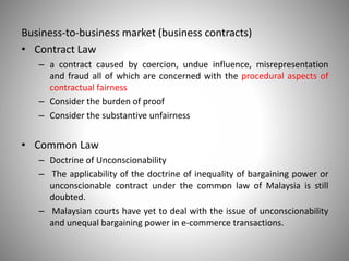 Business-to-business market (business contracts)
• Contract Law
– a contract caused by coercion, undue influence, misrepresentation
and fraud all of which are concerned with the procedural aspects of
contractual fairness
– Consider the burden of proof
– Consider the substantive unfairness
• Common Law
– Doctrine of Unconscionability
– The applicability of the doctrine of inequality of bargaining power or
unconscionable contract under the common law of Malaysia is still
doubted.
– Malaysian courts have yet to deal with the issue of unconscionability
and unequal bargaining power in e-commerce transactions.
 