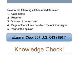 Review the following citation and determine:
1. Case name
2. Reporter
3. Volume of the reporter
4. Page of the volume on which the opinion begins
5. Year of the opinion

Mapp v. Ohio, 367 U.S. 643 (1961)

Knowledge Check!

 