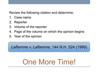Review the following citation and determine:
1. Case name
2. Reporter
3. Volume of the reporter
4. Page of the volume on which the opinion begins
5. Year of the opinion

Laflamme v. Laflamme, 144 N.H. 524 (1999)

One More Time!

 
