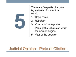 5

There are five parts of a basic
legal citation for a judicial
opinion:
1. Case name
2. Reporter
3. Volume of the reporter
4. Page of the volume on which
the opinion begins
5. Year of the decision

Judicial Opinion - Parts of Citation

 