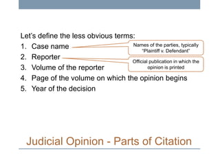Let’s define the less obvious terms:
Names of the parties, typically
1. Case name
“Plaintiff v. Defendant”
2. Reporter
Official publication in which the
opinion is printed
3. Volume of the reporter
4. Page of the volume on which the opinion begins
5. Year of the decision

Judicial Opinion - Parts of Citation

 