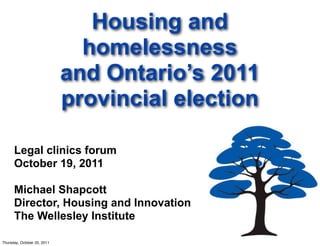 Housing and
                               homelessness
                             and Ontario’s 2011
                             provincial election

      Legal clinics forum
      October 19, 2011

      Michael Shapcott
      Director, Housing and Innovation
      The Wellesley Institute

Thursday, October 20, 2011
 