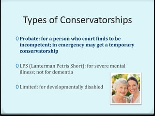 Types of Conservatorships
0 Probate: for a person who court finds to be
 incompetent; in emergency may get a temporary
 conservatorship

0 LPS (Lanterman Petris Short): for severe mental
 illness; not for dementia

0 Limited: for developmentally disabled
 