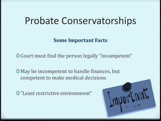 Probate Conservatorships
                Some Important Facts

0 Court must find the person legally “incompetent”


0 May be incompetent to handle finances, but
 competent to make medical decisions

0 “Least restrictive environment”
 