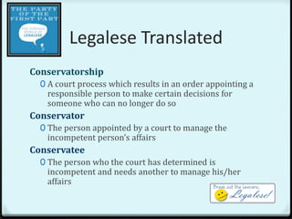 Legalese Translated
Conservatorship
  0 A court process which results in an order appointing a
   responsible person to make certain decisions for
   someone who can no longer do so
Conservator
  0 The person appointed by a court to manage the
   incompetent person’s affairs
Conservatee
  0 The person who the court has determined is
   incompetent and needs another to manage his/her
   affairs
 