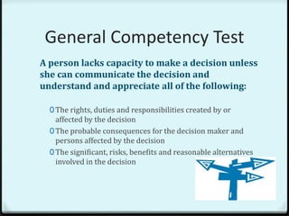 General Competency Test
A person lacks capacity to make a decision unless
she can communicate the decision and
understand and appreciate all of the following:

  0 The rights, duties and responsibilities created by or
    affected by the decision
  0 The probable consequences for the decision maker and
    persons affected by the decision
  0 The significant, risks, benefits and reasonable alternatives
    involved in the decision
 