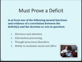 Must Prove a Deficit
in at least one of the following mental functions
and evidence of a correlation between the
deficit(s) and the decision or acts in question:

  1. Alertness and attention
  2. Information processing
  3. Thought processes/disorders
  4. Ability to modulate mood and affect
 