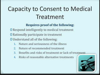 Capacity to Consent to Medical
          Treatment
           Requires proof of the following:
0 Respond intelligently to medical treatment
0 Rationally participate in treatment
0 Understand all of the following:
  1. Nature and seriousness of the illness
  2. Nature of recommended treatment
  3. Benefits and risks of treatment or lack of treatment
  4. Risks of reasonable alternative treatments
 
