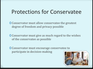 Protections for Conservatee
0 Conservator must allow conservatee the greatest
 degree of freedom and privacy possible

0 Conservator must give as much regard to the wishes
 of the conservatee as possible

0 Conservator must encourage conservatee to
 participate in decision-making
 
