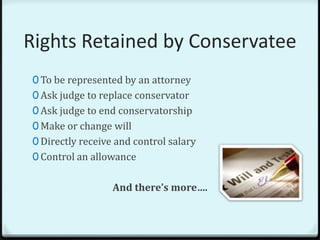 Rights Retained by Conservatee
0 To be represented by an attorney
0 Ask judge to replace conservator
0 Ask judge to end conservatorship
0 Make or change will
0 Directly receive and control salary
0 Control an allowance


                  And there’s more….
 