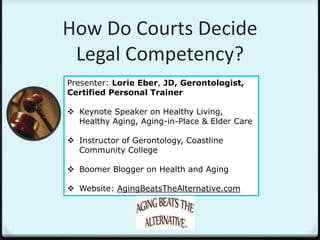 How Do Courts Decide
 Legal Competency?
Presenter: Lorie Eber, JD, Gerontologist,
Certified Personal Trainer

 Keynote Speaker on Healthy Living,
  Healthy Aging, Aging-in-Place & Elder Care

 Instructor of Gerontology, Coastline
  Community College

 Boomer Blogger on Health and Aging

 Website: AgingBeatsTheAlternative.com
 