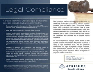 Legal Compliance
Acrisure Benefits Group’s legal compliance
services include, but are not limited to:


Basic compliance audits, including a review of plan documentation/SPDs, required
participant notices, enrollment/communications materials, etc.;



Model “wrap” plan documents/SPDs, participant notices and forms;



Consulting on client-specific issues related to compliance with the Affordable Care
Act (Health Care Reform), ERISA, HIPAA privacy and security rules, COBRA
coverage continuation requirements, laws governing consumer-driven health care
arrangements (such as health reimbursement arrangements, health savings
accounts and other defined-contribution health plans), applicable nondiscrimination
rules under the Internal Revenue Code, and various employment laws impacting
employee benefits, including wellness programs (e.g., FMLA, ADA, ADEA, GINA,
etc.);



Assistance in developing and implementing “best practices” relating to
administering employee benefit plans in order to minimize potential liability;



Client seminars on pertinent legal issues, such as Health Care Reform, HIPAA
Privacy and Security, ERISA Compliance (including plan document/SPD
requirements), recent legal developments impacting employer provided health and
welfare benefits; and



Periodic communications designed to inform clients of legal developments and
their impact on employer sponsored plans in “plain English.

Disclaimer: Acrisure’s internal benefits attorney is not your legal counsel and cannot provide you with legal advice. In addition, any
written communications you receive from our attorney cannot be used for: (i) avoiding Federal tax related penalties, or (ii)
promoting, marketing or recommending anything that is tax-related. Clients are strongly encouraged to consult with their own legal
counsel and tax advisors to ensure compliance with applicable law.

Legal compliance has become increasingly complex due to the
recent flood of new rules and regulations governing employersponsored health and welfare plans. The Acrisure Benefits
Group (ABG) understands that employers face an unfair
challenge with the evolving regulatory environment and to keep
their employee benefit plans in compliance. This is why we are
pleased to offer our clients a variety of services to help navigate
the complicated legal landscape and to facilitate ongoing
compliance.
We have an experienced employee benefits attorney on staff
available to consult with clients and offer practical solutions on a
variety of legal compliance issues. We also proactively
communicate new legal developments through newsletters,
email communications, seminars and one on one meetings,
focusing on the practical implications of those developments on
employers and their benefit plans.
Sara Tountas
Director of Legal Compliance
Acrisure Benefits Group

 