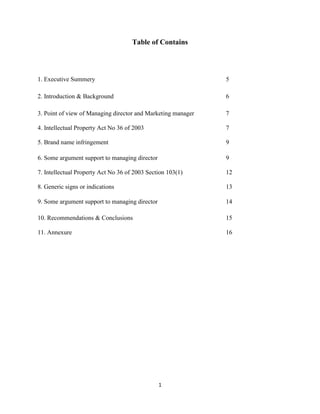 1
Table of Contains
1. Executive Summery 5
2. Introduction & Background 6
3. Point of view of Managing director and Marketing manager 7
4. Intellectual Property Act No 36 of 2003 7
5. Brand name infringement 9
6. Some argument support to managing director 9
7. Intellectual Property Act No 36 of 2003 Section 103(1) 12
8. Generic signs or indications 13
9. Some argument support to managing director 14
10. Recommendations & Conclusions 15
11. Annexure 16
 