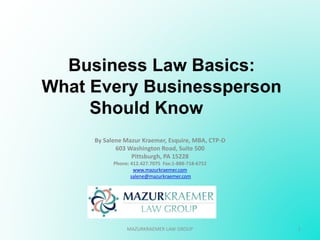 Business Law Basics:
What Every Businessperson
Should Know
By Salene Mazur Kraemer, Esquire, MBA, CTP-D
603 Washington Road, Suite 500
Pittsburgh, PA 15228
Phone: 412.427.7075 Fax:1-888-718-6752
www.mazurkraemer.com
salene@mazurkraemer.com
1MAZURKRAEMER LAW GROUP
 