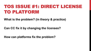 TOS ISSUE #1: DIRECT LICENSE
TO PLATFORM
What is the problem? (in theory & practice)
Can CC fix it by changing the licenses?
How can platforms fix the problem?
 