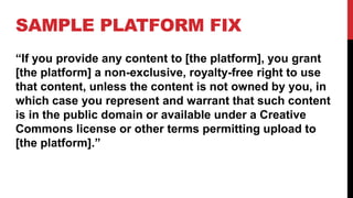 SAMPLE PLATFORM FIX
“If you provide any content to [the platform], you grant
[the platform] a non-exclusive, royalty-free right to use
that content, unless the content is not owned by you, in
which case you represent and warrant that such content
is in the public domain or available under a Creative
Commons license or other terms permitting upload to
[the platform].”
 