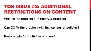 TOS ISSUE #2: ADDITIONAL
RESTRICTIONS ON CONTENT
What is the problem? (in theory & practice)
Can CC fix the problem with its licenses or policies?
How can platforms fix the problem?
 