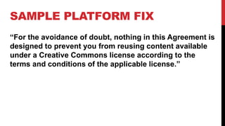 SAMPLE PLATFORM FIX
“For the avoidance of doubt, nothing in this Agreement is
designed to prevent you from reusing content available
under a Creative Commons license according to the
terms and conditions of the applicable license.”
 