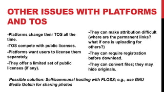 OTHER ISSUES WITH PLATFORMS
AND TOS
-Platforms change their TOS all the
time.
-TOS compete with public licenses.
-Platforms want users to license them
separately.
-They offer a limited set of public
licenses (if any).
-They can make attribution difficult
(where are the permanent links?
what if one is uploading for
others?)
-They can require registration
before download.
-They can convert files; they may
hide originals.
Possible solution: Self/communal hosting with FLOSS; e.g., use GNU
Media Goblin for sharing photos
 