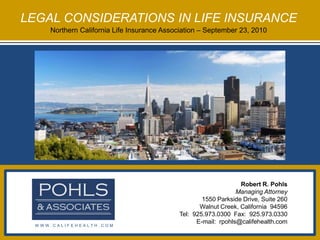 LEGAL CONSIDERATIONS IN LIFE INSURANCE Northern California Life Insurance Association – September 23, 2010 Robert R. Pohls Managing Attorney 1550 Parkside Drive, Suite 260 Walnut Creek, California  94596 Tel:  925.973.0300  Fax:  925.973.0330 E-mail:  rpohls@califehealth.com WWW.CALIFEHEALTH.COM 