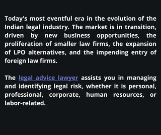 Today's most eventful era in the evolution of the
Indian legal industry. The market is in transition,
driven by new business opportunities, the
proliferation of smaller law firms, the expansion
of LPO alternatives, and the impending entry of
foreign law firms.
The legal advice lawyer assists you in managing
and identifying legal risk, whether it is personal,
professional, corporate, human resources, or
labor-related.
 