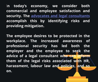 In today’s economy, we consider both
commercial and employee satisfaction and
security. The advocates and legal consultants
accomplish this by identifying risks and
providing mitigation.
The employee desires to be protected in the
workplace. The increased awareness of
professional security has led both the
employer and the employee to seek the
advice of a legal consultant who can inform
them of the legal risks associated with HR,
harassment, labour law and policies, and so
on.
 