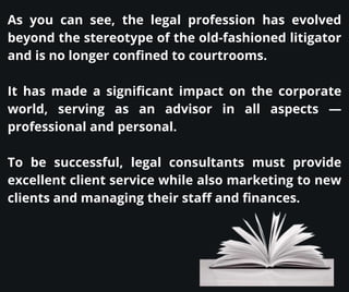 As you can see, the legal profession has evolved
beyond the stereotype of the old-fashioned litigator
and is no longer confined to courtrooms.
It has made a significant impact on the corporate
world, serving as an advisor in all aspects —
professional and personal.
To be successful, legal consultants must provide
excellent client service while also marketing to new
clients and managing their staff and finances.
 