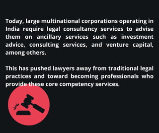 Today, large multinational corporations operating in
India require legal consultancy services to advise
them on ancillary services such as investment
advice, consulting services, and venture capital,
among others.
This has pushed lawyers away from traditional legal
practices and toward becoming professionals who
provide these core competency services.
 