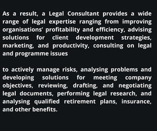 As a result, a Legal Consultant provides a wide
range of legal expertise ranging from improving
organisations’ profitability and efficiency, advising
solutions for client development strategies,
marketing, and productivity, consulting on legal
and programme issues
to actively manage risks, analysing problems and
developing solutions for meeting company
objectives, reviewing, drafting, and negotiating
legal documents, performing legal research, and
analysing qualified retirement plans, insurance,
and other benefits.
 