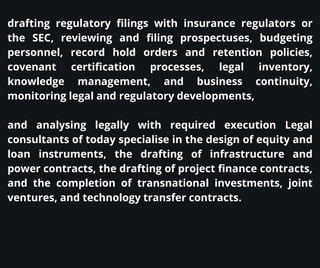 drafting regulatory filings with insurance regulators or
the SEC, reviewing and filing prospectuses, budgeting
personnel, record hold orders and retention policies,
covenant certification processes, legal inventory,
knowledge management, and business continuity,
monitoring legal and regulatory developments,
and analysing legally with required execution Legal
consultants of today specialise in the design of equity and
loan instruments, the drafting of infrastructure and
power contracts, the drafting of project finance contracts,
and the completion of transnational investments, joint
ventures, and technology transfer contracts.
 