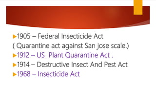 1905 – Federal Insecticide Act
( Quarantine act against San jose scale.)
1912 – US Plant Quarantine Act .
1914 – Destructive Insect And Pest Act
1968 – Insecticide Act
 