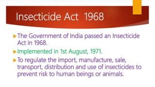 Insecticide Act 1968
The Government of India passed an Insecticide
Act in 1968.
Implemented in 1st August, 1971.
To regulate the import, manufacture, sale,
transport, distribution and use of insecticides to
prevent risk to human beings or animals.
 