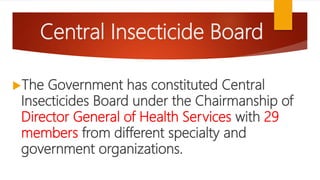 Central Insecticide Board
The Government has constituted Central
Insecticides Board under the Chairmanship of
Director General of Health Services with 29
members from different specialty and
government organizations.
 