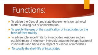 Functions:
 To advise the Central and state Governments on technical
matters arising out of administration .
 To specify the uses of the classification of insecticides on the
basis of their toxicity
 To advise tolerance limits for insecticides, residues and an
establishment of minimum intervals between the application of
insecticides and harvest in respect of various commodities
 To specify the shelf-life of insecticides
 