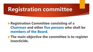 Registration committee
Registration Committee consisting of a
Chairman and other five persons who shall be
members of the Board.
The main objective the committee is to register
insecticide.
 