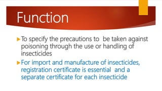 Function
To specify the precautions to be taken against
poisoning through the use or handling of
insecticides
For import and manufacture of insecticides,
registration certificate is essential and a
separate certificate for each insecticide
 