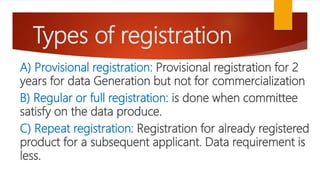 Types of registration
A) Provisional registration: Provisional registration for 2
years for data Generation but not for commercialization
B) Regular or full registration: is done when committee
satisfy on the data produce.
C) Repeat registration: Registration for already registered
product for a subsequent applicant. Data requirement is
less.
 