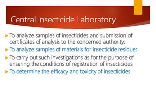Central Insecticide Laboratory
 To analyze samples of insecticides and submission of
certificates of analysis to the concerned authority;
 To analyze samples of materials for insecticide residues.
 To carry out such investigations as for the purpose of
ensuring the conditions of registration of insecticides
 To determine the efficacy and toxicity of insecticides
 