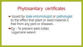Phytosanitary certificates
 Issued by state entomologist or pathologist
to the effect that plant or seed material is
free from any pest or diseases .
Eg - To prevent west indies
sugarcane weevil.
 