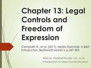Chapter 13: Legal
Controls and
Freedom of
Expression
Campbell, R., et al. (2011). Media Essentials: A Brief
Introduction. Bedford/St.Martin’s. p.367-393
Aitza M. Haddad Nunez, J.D., LL.M.
Introduction to Mass Communication
 