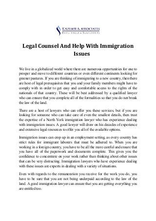 Legal Counsel And Help With Immigration
Issues
We live in a globalized world where there are numerous opportunities for one to
prosper and move to different countries or even different continents looking for
greener pastures. If you are thinking of immigrating to a new country, then there
are host of legal prerequisites that you and your family members might have to
comply with in order to get easy and comfortable access to the rights of the
nationals of that country. These will be best addressed by a qualified lawyer
who can ensure that you complete all of the formalities so that you do not break
the law of the land.
There are a host of lawyers who can offer you these services, but if you are
looking for someone who can take care of even the smallest details, then trust
the expertise of a North York immigration lawyer who has experience dealing
with immigration issues. A good lawyer will draw on his decades of experience
and extensive legal resources to offer you all of the available options.
Immigration issues can crop up in an employment setting, as every country has
strict rules for immigrant laborers that must be adhered to. When you are
working in a foreign country, you have to be all the more careful and ensure that
you have all of the paperwork and documents complete. This gives you the
confidence to concentrate on your work rather than thinking about other issues
that can be very distracting. Immigration lawyers who have experience dealing
with these issues are experts in dealing with a variety of situations.
Even with regards to the remuneration you receive for the work you do, you
have to be sure that you are not being underpaid according to the law of the
land. A good immigration lawyer can ensure that you are getting everything you
are entitled too.
 