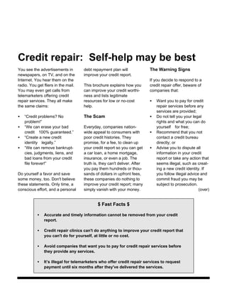 Credit repair: Self-help may be best
You see the advertisements in        debt repayment plan will              The Warning Signs
newspapers, on TV, and on the        improve your credit report.
Internet. You hear them on the                                             If you decide to respond to a
radio. You get fliers in the mail.   This brochure explains how you        credit repair offer, beware of
You may even get calls from          can improve your credit worthi-       companies that:
telemarketers offering credit        ness and lists legitimate
repair services. They all make       resources for low or no-cost          •   Want you to pay for credit
the same claims:                     help.                                     repair services before any
                                                                               services are provided;
•   “Credit problems? No             The Scam                              •   Do not tell you your legal
    problem!”                                                                  rights and what you can do
•   “We can erase your bad           Everyday, companies nation-               yourselffor free;
    credit100% guaranteed.”         wide appeal to consumers with         •   Recommend that you not
•   “Create a new credit             poor credit histories. They               contact a credit bureau
    identitylegally.”               promise, for a fee, to clean up           directly; or
•   “We can remove bankrupt-         your credit report so you can get     •   Advise you to dispute all
    cies, judgments, liens, and      a car loan, a home mortgage,              information in your credit
    bad loans from your credit       insurance, or even a job. The             report or take any action that
    file forever!”                   truth is, they can't deliver. After       seems illegal, such as creat-
                                     you pay them hundreds or thou-            ing a new credit identity. If
Do yourself a favor and save         sands of dollars in upfront fees,         you follow illegal advice and
some money, too. Don't believe       these companies do nothing to             commit fraud you may be
these statements. Only time, a       improve your credit report; many          subject to prosecution.
conscious effort, and a personal     simply vanish with your money.                                     (over)


                                             $ Fast Facts $

           •   Accurate and timely information cannot be removed from your credit
               report.

           •   Credit repair clinics can't do anything to improve your credit report that
               you can't do for yourself, at little or no cost.

           •   Avoid companies that want you to pay for credit repair services before
               they provide any services.

           •   It’s illegal for telemarketers who offer credit repair services to request
               payment until six months after they've delivered the services.
 