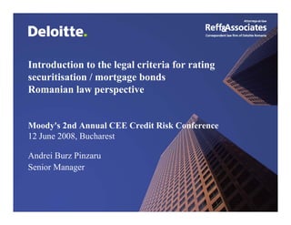 Introduction to the legal criteria for rating
securitisation / mortgage bonds
Romanian law perspective


Moody's 2nd Annual CEE Credit Risk Conference
12 June 2008, Bucharest

Andrei Burz Pinzaru
Senior Manager


 Reff&Associates is the correspondent law firm of Deloitte Romania
 