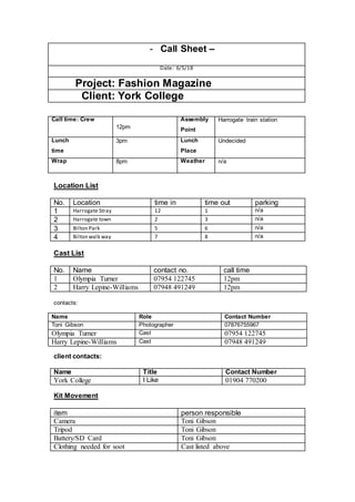 - Call Sheet –
Date: 6/5/18
Project: Fashion Magazine
Client: York College
Call time: Crew
12pm
Assembly
Point
Harrogate train station
Lunch
time
3pm Lunch
Place
Undecided
Wrap 8pm Weather n/a
Location List
No. Location time in time out parking
1 Harrogate Stray 12 1 n/a
2 Harrogate town 2 3 n/a
3 Bilton Park 5 6 n/a
4 Bilton walk way 7 8 n/a
Cast List
No. Name contact no. call time
1 Olympia Turner 07954 122745 12pm
2 Harry Lepine-Williams 07948 491249 12pm
contacts:
Name Role Contact Number
Toni Gibson Photographer 07876755967
Olympia Turner Cast 07954 122745
Harry Lepine-Williams Cast 07948 491249
client contacts:
Name Title Contact Number
York College I Like 01904 770200
Kit Movement
item person responsible
Camera Toni Gibson
Tripod Toni Gibson
Battery/SD Card Toni Gibson
Clothing needed for soot Cast listed above
 